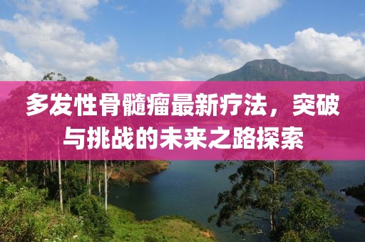 多发性骨髓瘤最新疗法，突破与挑战的未来之路探索