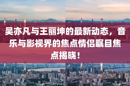 吴亦凡与王丽坤的最新动态，音乐与影视界的焦点情侣瞩目焦点揭晓！