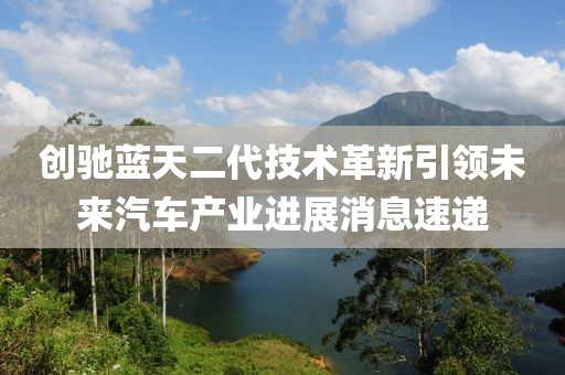 创驰蓝天二代技术革新引领未来汽车产业进展消息速递