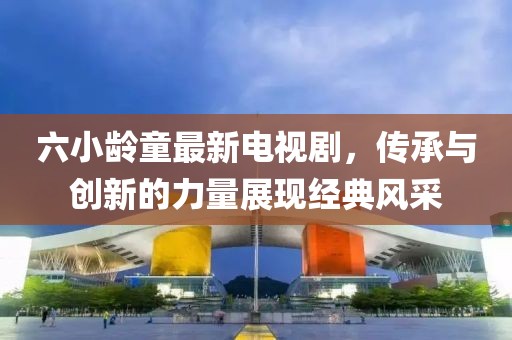 六小龄童最新电视剧，传承与创新的力量展现经典风采