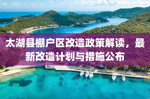 太湖县棚户区改造政策解读，最新改造计划与措施公布