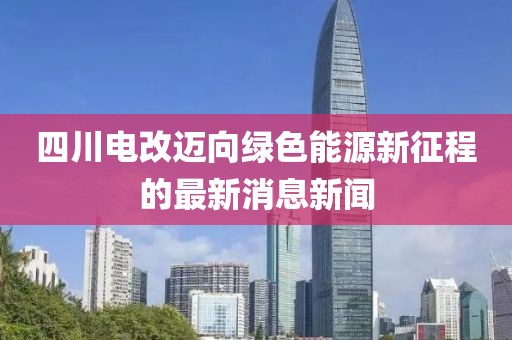 四川电改迈向绿色能源新征程的最新消息新闻