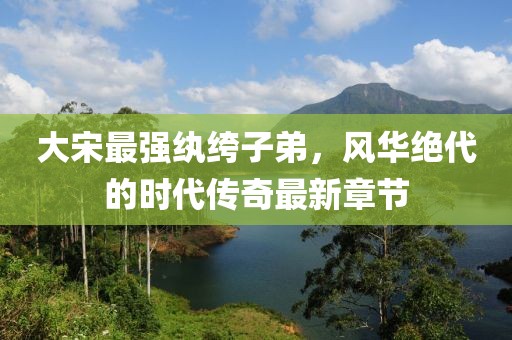 大宋最强纨绔子弟，风华绝代的时代传奇最新章节
