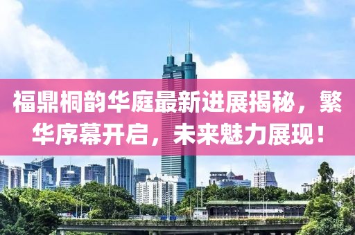 福鼎桐韵华庭最新进展揭秘，繁华序幕开启，未来魅力展现！