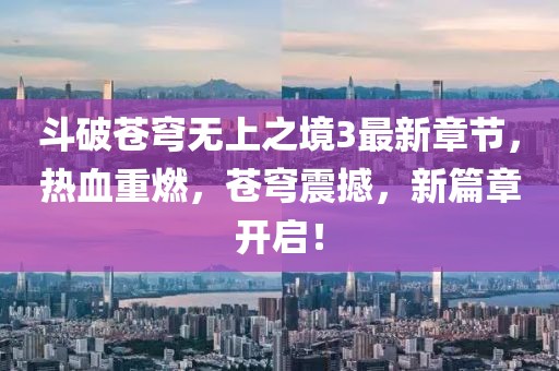 斗破苍穹无上之境3最新章节，热血重燃，苍穹震撼，新篇章开启！