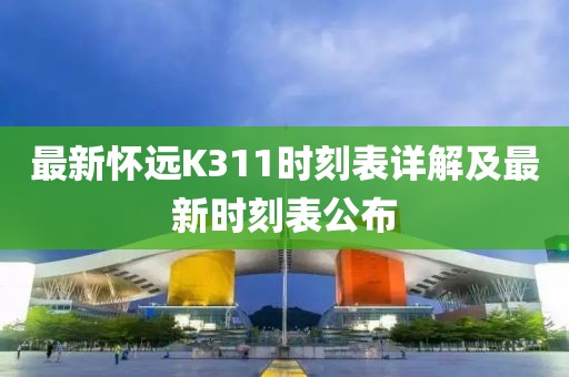 最新怀远K311时刻表详解及最新时刻表公布