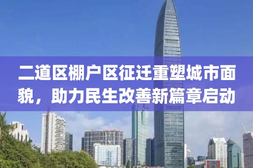 二道区棚户区征迁重塑城市面貌，助力民生改善新篇章启动