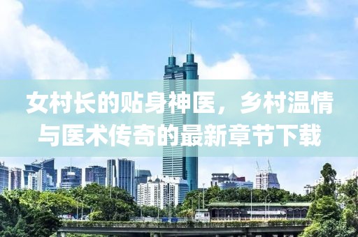 女村长的贴身神医，乡村温情与医术传奇的最新章节下载