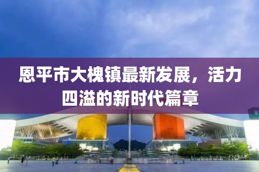 恩平市大槐镇最新发展，活力四溢的新时代篇章