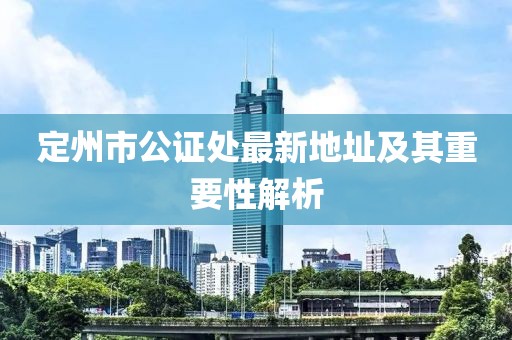 定州市公证处最新地址及其重要性解析