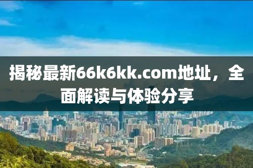 揭秘最新66k6kk.com地址，全面解读与体验分享