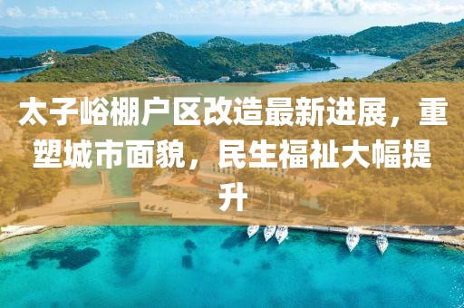 太子峪棚户区改造最新进展，重塑城市面貌，民生福祉大幅提升