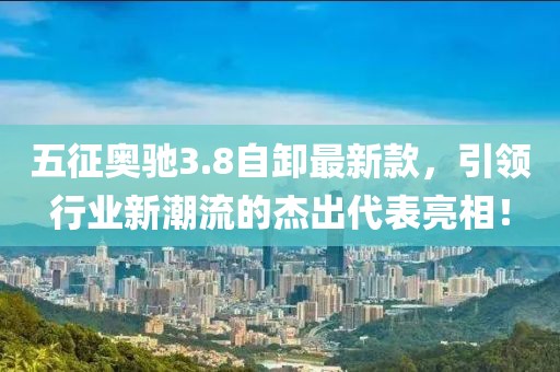 五征奥驰3.8自卸最新款，引领行业新潮流的杰出代表亮相！