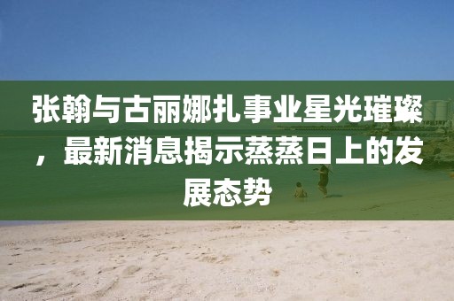 张翰与古丽娜扎事业星光璀璨，最新消息揭示蒸蒸日上的发展态势