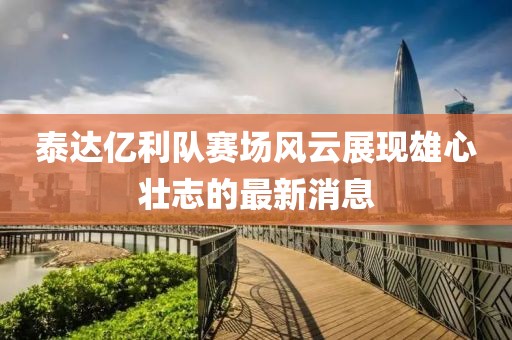 泰达亿利队赛场风云展现雄心壮志的最新消息