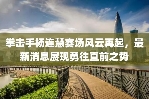 拳击手杨连慧赛场风云再起，最新消息展现勇往直前之势