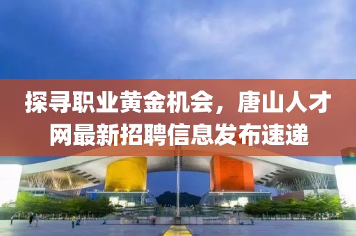 探寻职业黄金机会，唐山人才网最新招聘信息发布速递
