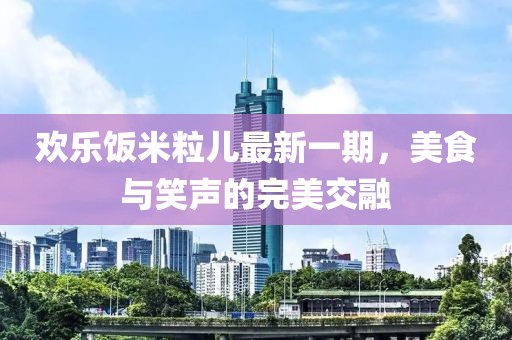 欢乐饭米粒儿最新一期，美食与笑声的完美交融