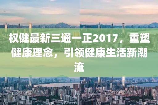 权健最新三通一正2017，重塑健康理念，引领健康生活新潮流
