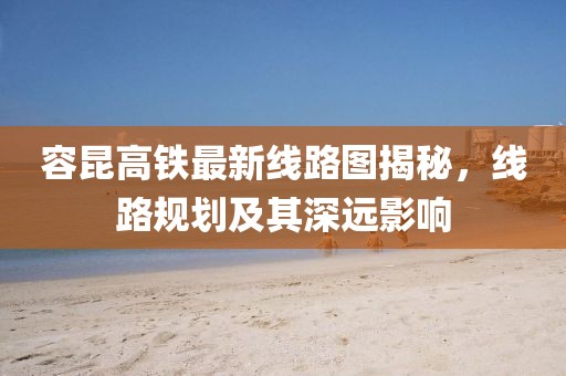 容昆高铁最新线路图揭秘，线路规划及其深远影响