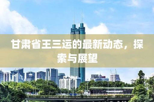 甘肃省王三运的最新动态，探索与展望