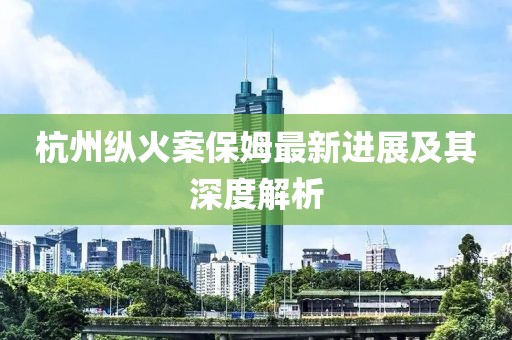 杭州纵火案保姆最新进展及其深度解析