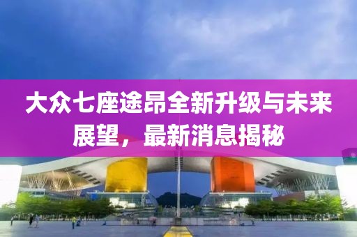 大众七座途昂全新升级与未来展望，最新消息揭秘