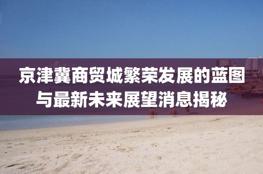 京津冀商贸城繁荣发展的蓝图与最新未来展望消息揭秘
