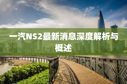 一汽NS2最新消息深度解析与概述