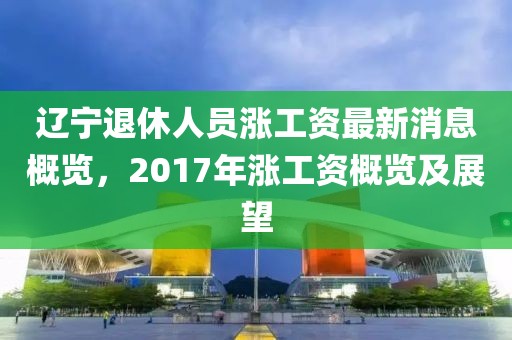 辽宁退休人员涨工资最新消息概览，2017年涨工资概览及展望