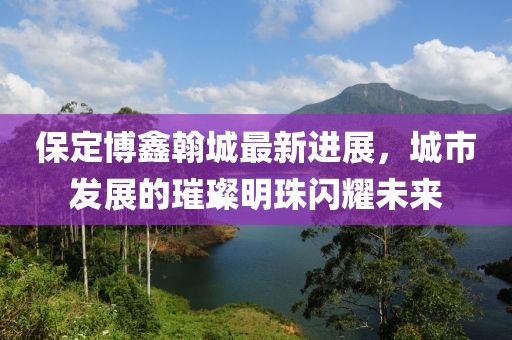 保定博鑫翰城最新进展，城市发展的璀璨明珠闪耀未来