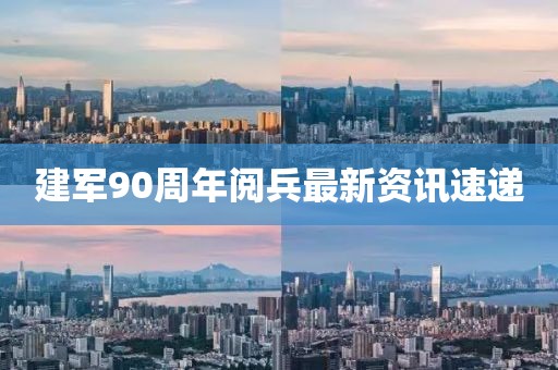 建军90周年阅兵最新资讯速递