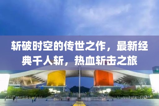 斩破时空的传世之作，最新经典千人斩，热血斩击之旅