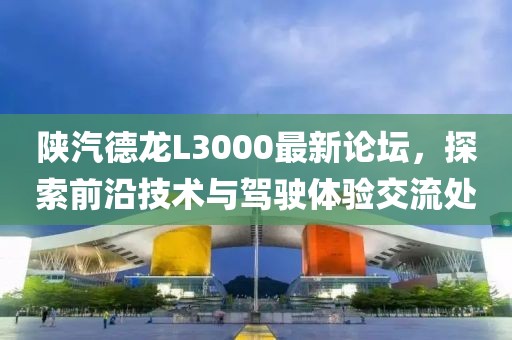 陕汽德龙L3000最新论坛，探索前沿技术与驾驶体验交流处