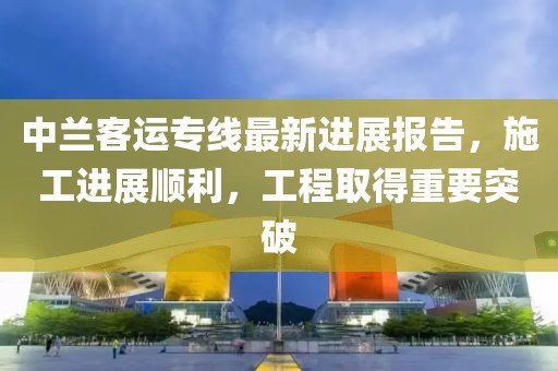 中兰客运专线最新进展报告，施工进展顺利，工程取得重要突破