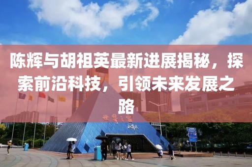 陈辉与胡祖英最新进展揭秘，探索前沿科技，引领未来发展之路