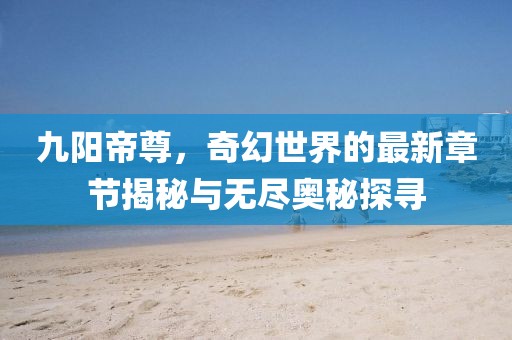 九阳帝尊，奇幻世界的最新章节揭秘与无尽奥秘探寻