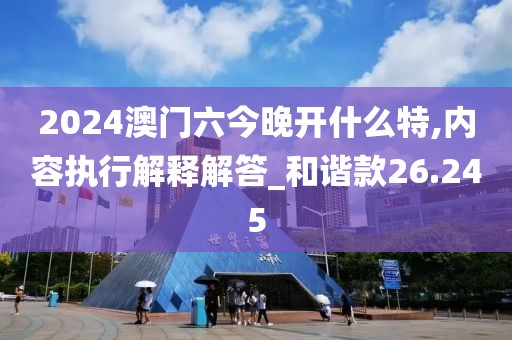 2024澳门六今晚开什么特,内容执行解释解答_和谐款26.245