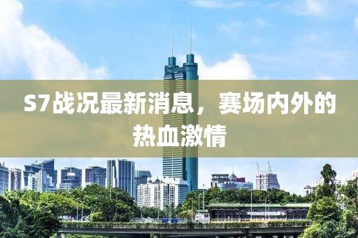 S7战况最新消息，赛场内外的热血激情