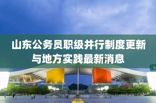山东公务员职级并行制度更新与地方实践最新消息