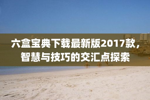六盒宝典下载最新版2017款，智慧与技巧的交汇点探索