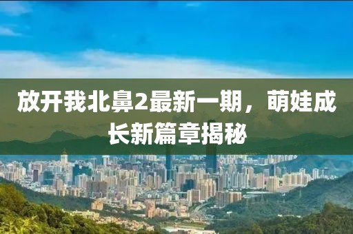 放开我北鼻2最新一期，萌娃成长新篇章揭秘