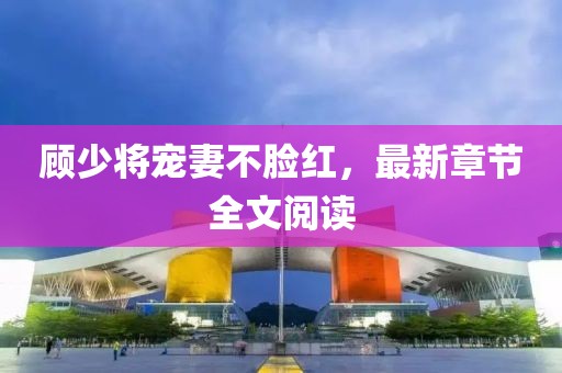 顾少将宠妻不脸红，最新章节全文阅读