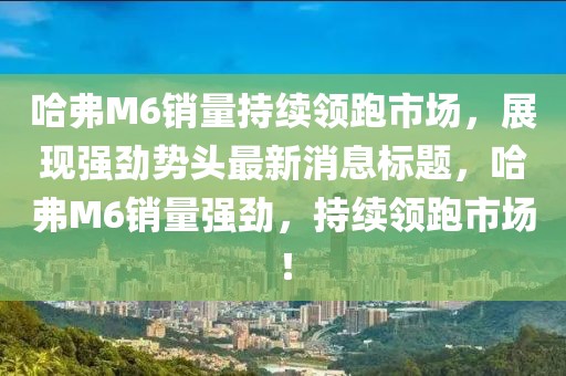 哈弗M6销量持续领跑市场，展现强劲势头最新消息标题，哈弗M6销量强劲，持续领跑市场！