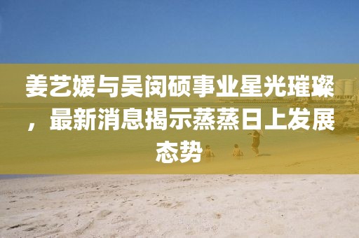 姜艺媛与吴闵硕事业星光璀璨，最新消息揭示蒸蒸日上发展态势
