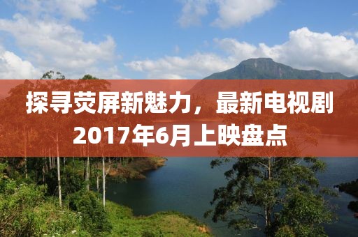 探寻荧屏新魅力，最新电视剧2017年6月上映盘点