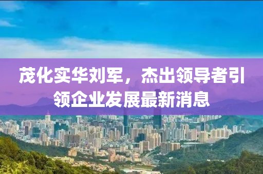 茂化实华刘军，杰出领导者引领企业发展最新消息
