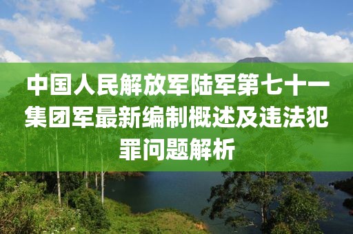 中国人民解放军陆军第七十一集团军最新编制概述及违法犯罪问题解析