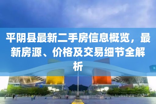 平阴县最新二手房信息概览，最新房源、价格及交易细节全解析