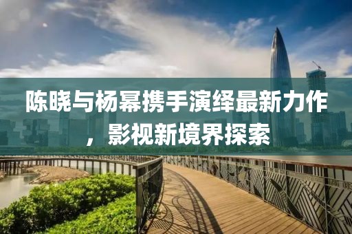 陈晓与杨幂携手演绎最新力作，影视新境界探索